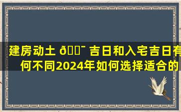 建房动土 🐯 吉日和入宅吉日有何不同2024年如何选择适合的日期